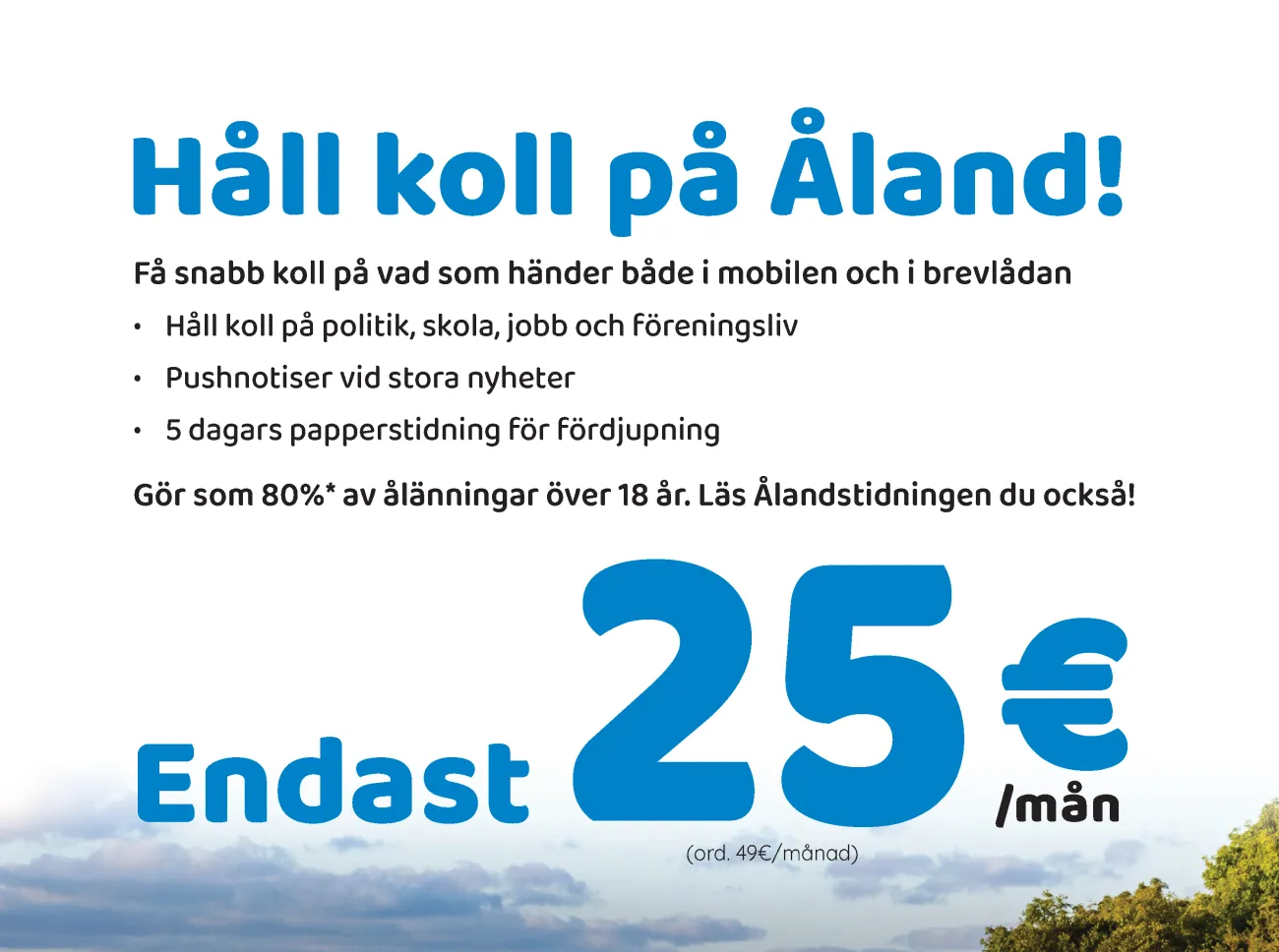 Håll koll på Åland! Endast25€/mån (ord. 49€/månad) Beställ din prenumeration här! www.alandstidningen.ax/juni Få snabb koll på vad som händer både i mobilen och i brevlådan • Håll koll på politik, skola, jobb och föreningsliv • Pushnotiser vid stora nyheter • 5 dagars papperstidning för fördjupning Gör som 80%* av ålänningar över 18 år. Läs Ålandstidningen du också!